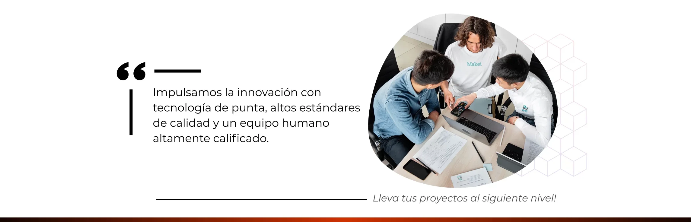 “Impulsamos la innovación con tecnología de punta, altos estándares de calidad y un equipo humano altamente calificado. lleva tu proyecto al siguiente nivel!”